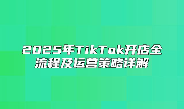 2025年TikTok开店全流程及运营策略详解