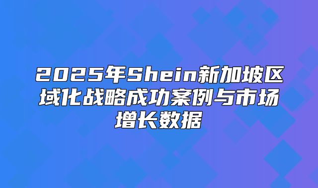 2025年Shein新加坡区域化战略成功案例与市场增长数据