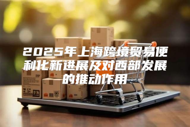 2025年上海跨境贸易便利化新进展及对西部发展的推动作用
