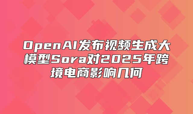 OpenAI发布视频生成大模型Sora对2025年跨境电商影响几何