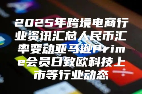 2025年跨境电商行业资讯汇总人民币汇率变动亚马逊Prime会员日致欧科技上市等行业动态