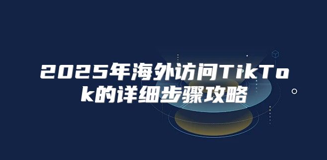 2025年海外访问TikTok的详细步骤攻略