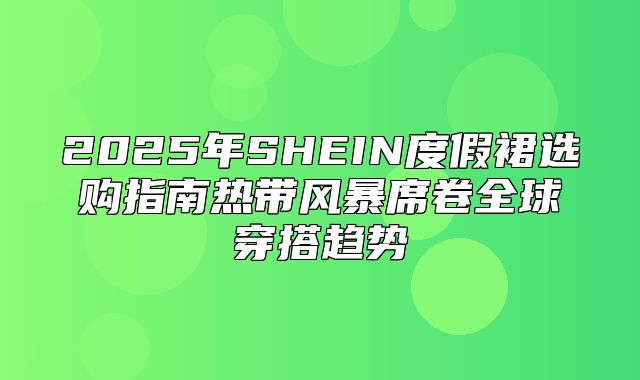 2025年SHEIN度假裙选购指南热带风暴席卷全球穿搭趋势