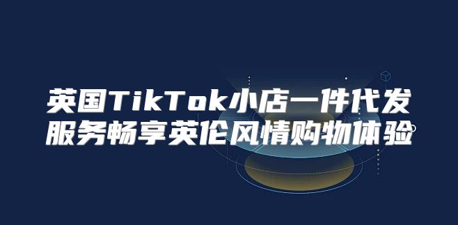 英国TikTok小店一件代发服务畅享英伦风情购物体验