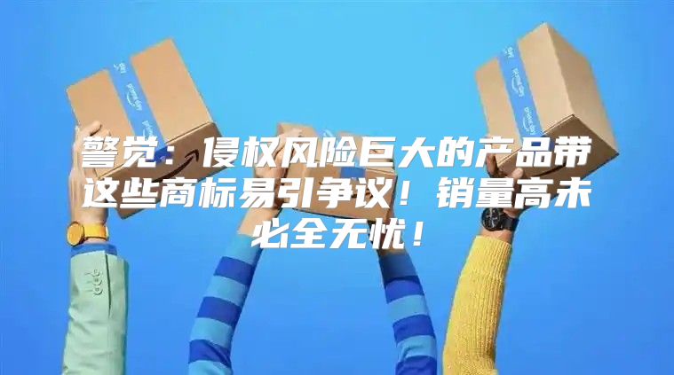 警觉：侵权风险巨大的产品带这些商标易引争议！销量高未必全无忧！
