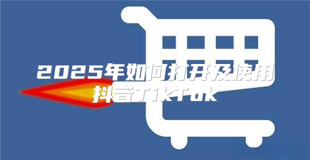 2025年如何打开及使用抖音TikTok
