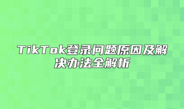 TikTok登录问题原因及解决办法全解析