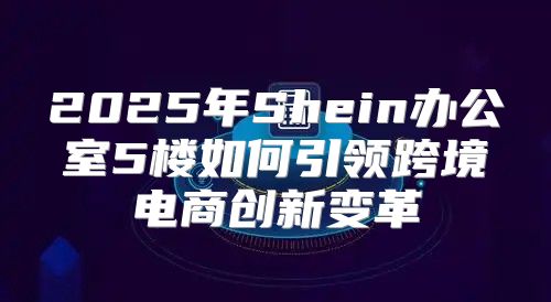 2025年Shein办公室5楼如何引领跨境电商创新变革