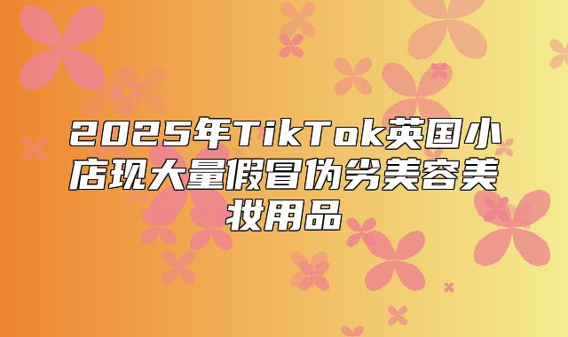 2025年TikTok英国小店现大量假冒伪劣美容美妆用品