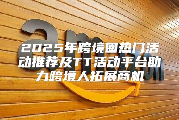 2025年跨境圈热门活动推荐及TT活动平台助力跨境人拓展商机