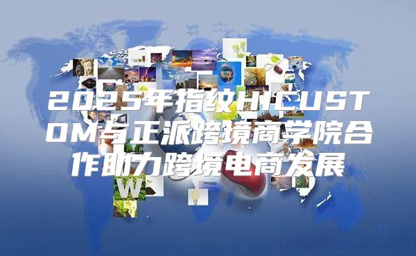 2025年指纹HICUSTOM与正派跨境商学院合作助力跨境电商发展