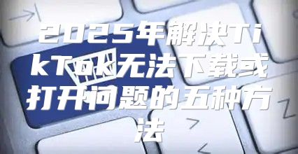 2025年解决TikTok无法下载或打开问题的五种方法