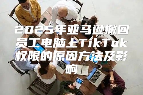 2025年亚马逊撤回员工电脑上TikTok权限的原因方法及影响