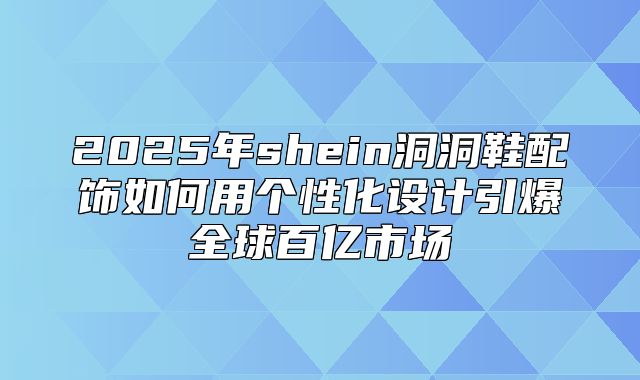 2025年shein洞洞鞋配饰如何用个性化设计引爆全球百亿市场