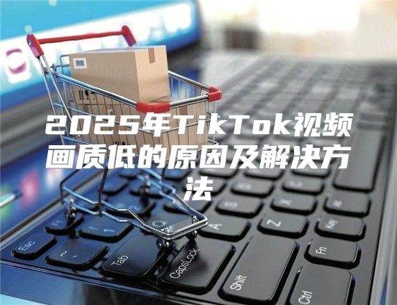 2025年TikTok视频画质低的原因及解决方法