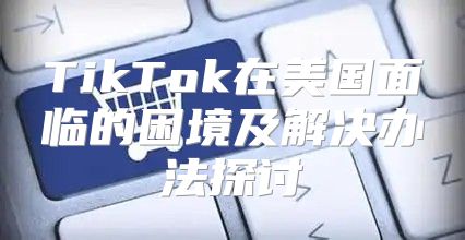 TikTok在美国面临的困境及解决办法探讨