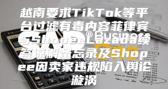 越南要求TikTok等平台过滤有毒内容菲律宾与ShopeeLazada续签谅解备忘录及Shopee因卖家违规陷入舆论漩涡