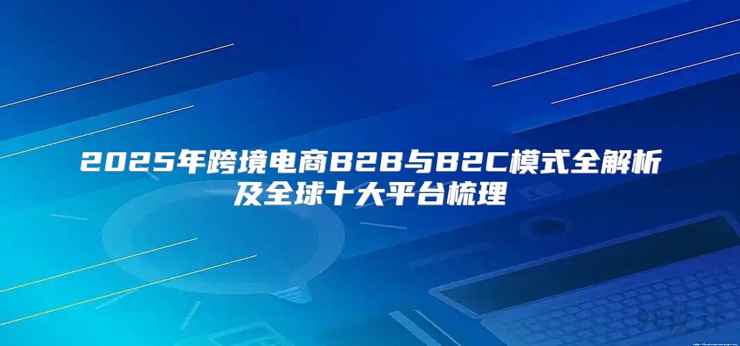 2025年跨境电商B2B与B2C模式全解析及全球十大平台梳理