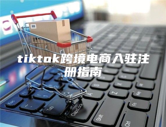 tiktok跨境电商入驻注册指南