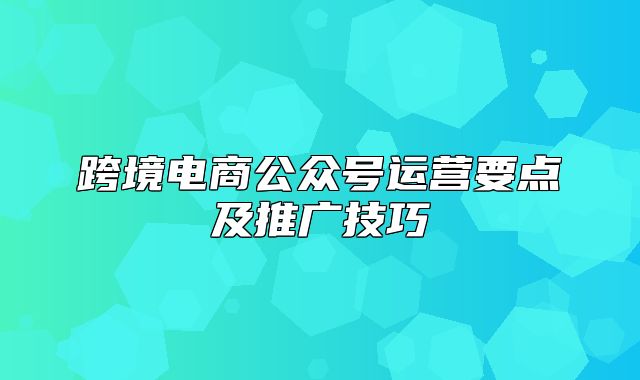 跨境电商公众号运营要点及推广技巧