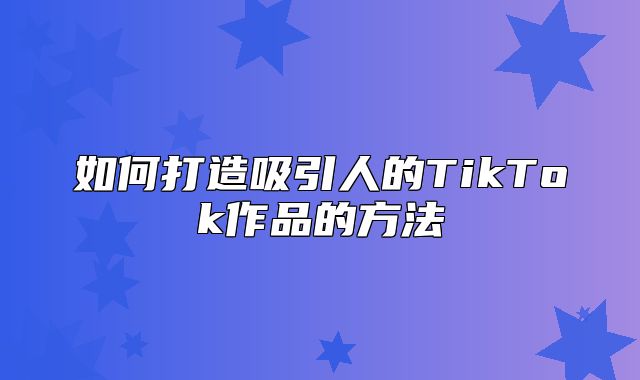 如何打造吸引人的TikTok作品的方法