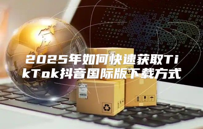 2025年如何快速获取TikTok抖音国际版下载方式
