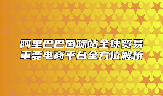 阿里巴巴国际站全球贸易重要电商平台全方位解析
