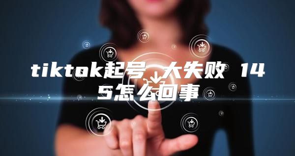 tiktok起号 大失败 145怎么回事
