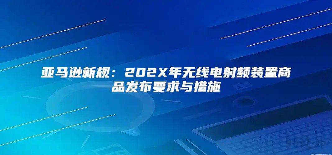亚马逊新规：202X年无线电射频装置商品发布要求与措施