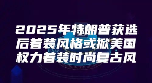 2025年特朗普获选后着装风格或掀美国权力着装时尚复古风
