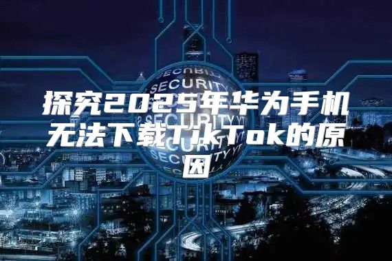 探究2025年华为手机无法下载TikTok的原因