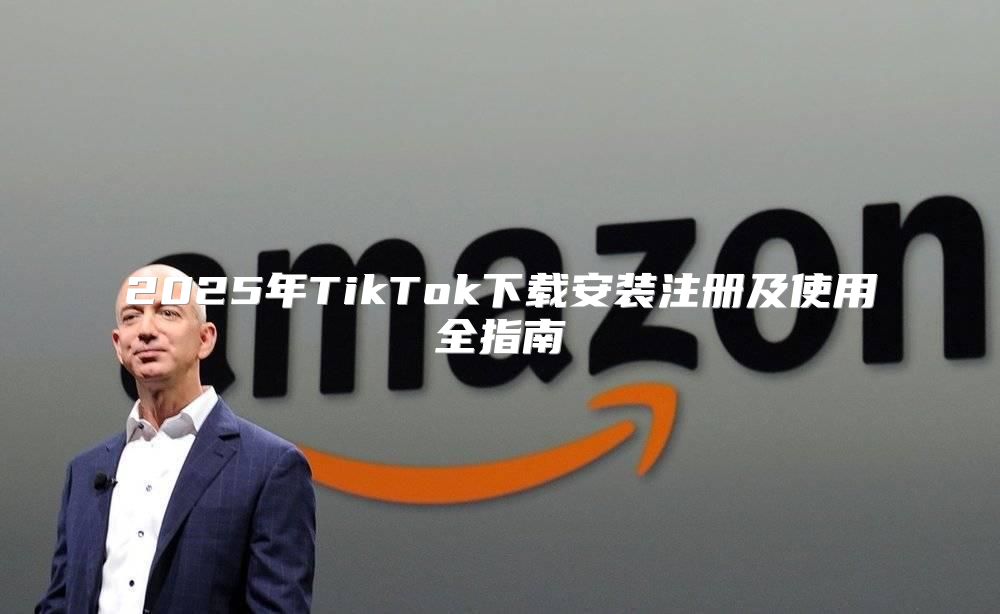 2025年TikTok下载安装注册及使用全指南