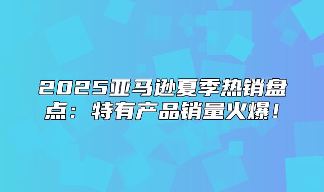 2025亚马逊夏季热销盘点：特有产品销量火爆！