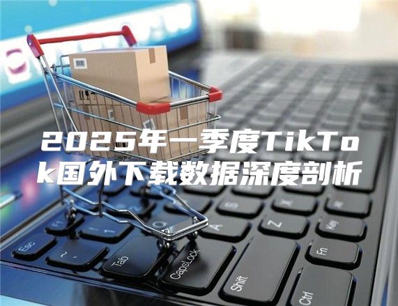 2025年一季度TikTok国外下载数据深度剖析