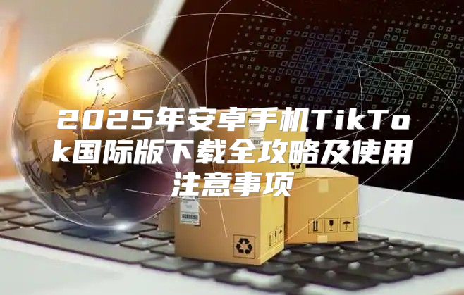 2025年安卓手机TikTok国际版下载全攻略及使用注意事项