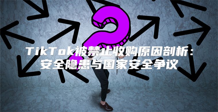 TikTok被禁止收购原因剖析：安全隐患与国家安全争议