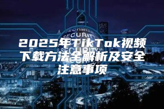 2025年TikTok视频下载方法全解析及安全注意事项