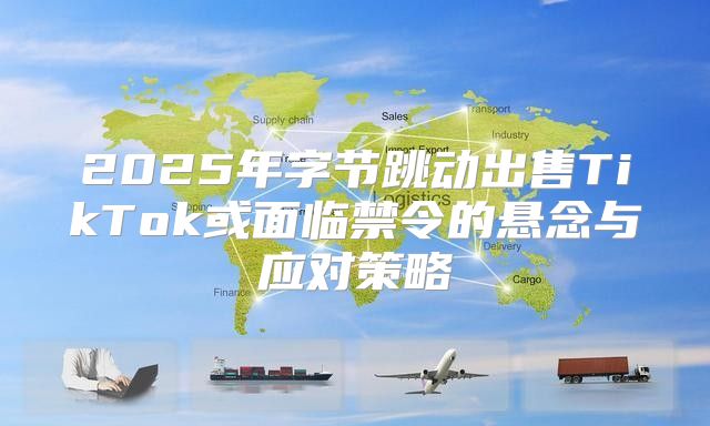 2025年字节跳动出售TikTok或面临禁令的悬念与应对策略