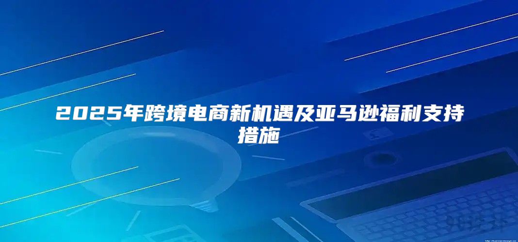 2025年跨境电商新机遇及亚马逊福利支持措施