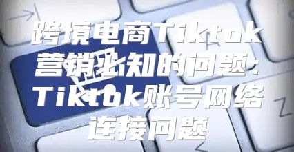 跨境电商Tiktok营销必知的问题：Tiktok账号网络连接问题
