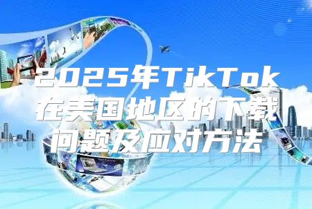 2025年TikTok在美国地区的下载问题及应对方法