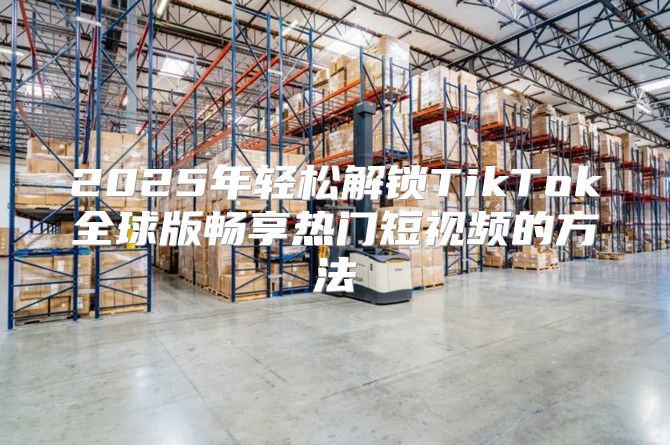 2025年轻松解锁TikTok全球版畅享热门短视频的方法