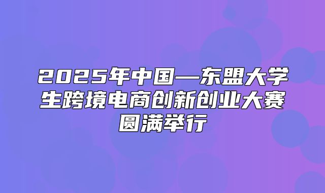 2025年中国—东盟大学生跨境电商创新创业大赛圆满举行