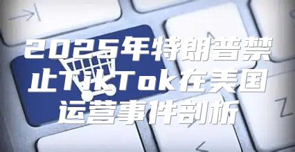2025年特朗普禁止TikTok在美国运营事件剖析