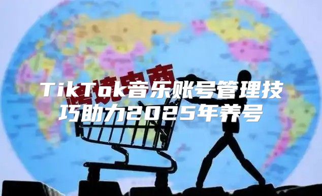 TikTok音乐账号管理技巧助力2025年养号
