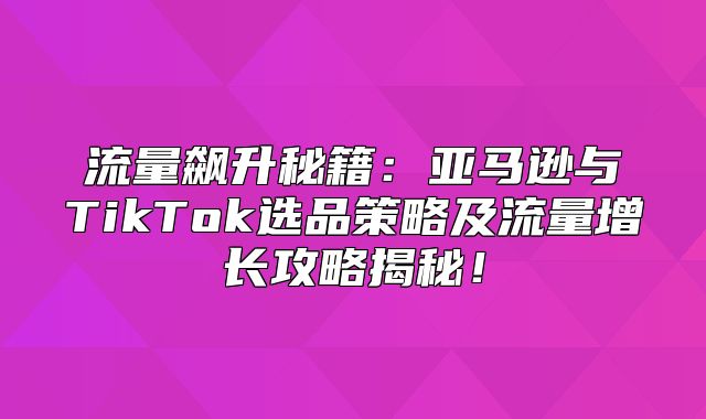 流量飙升秘籍：亚马逊与TikTok选品策略及流量增长攻略揭秘！