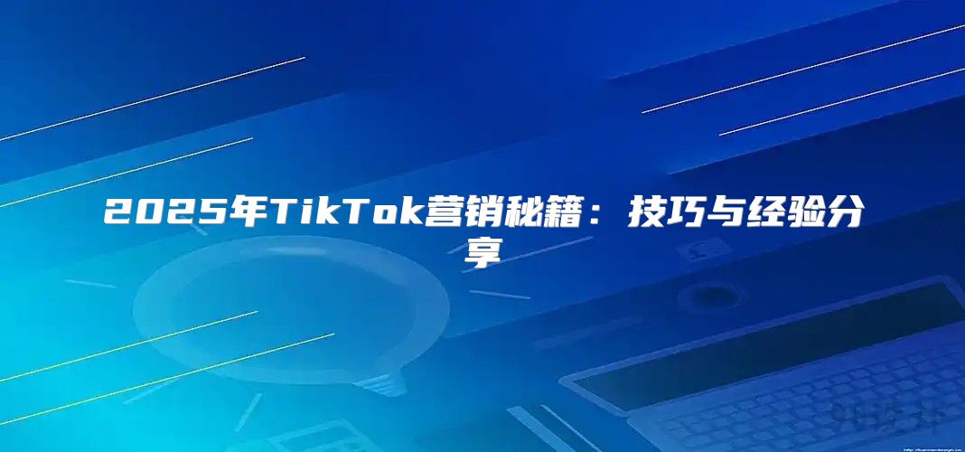 2025年TikTok营销秘籍：技巧与经验分享
