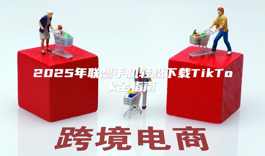2025年联想手机轻松下载TikTok全指南
