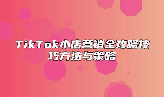 TikTok小店营销全攻略技巧方法与策略