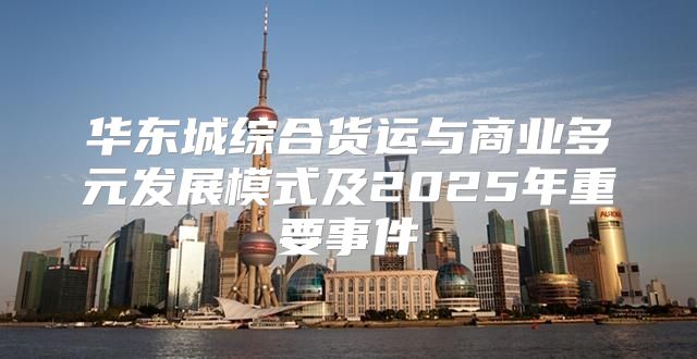 华东城综合货运与商业多元发展模式及2025年重要事件